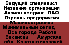 Ведущий специалист › Название организации ­ Аксион-холдинг, ОАО › Отрасль предприятия ­ Машиностроение › Минимальный оклад ­ 1 - Все города Работа » Вакансии   . Амурская обл.,Константиновский р-н